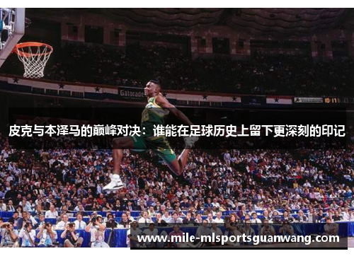 皮克与本泽马的巅峰对决：谁能在足球历史上留下更深刻的印记